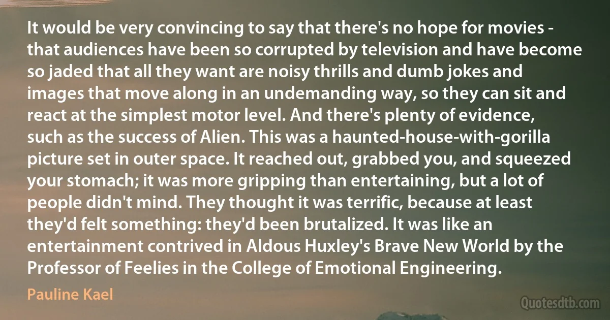 It would be very convincing to say that there's no hope for movies - that audiences have been so corrupted by television and have become so jaded that all they want are noisy thrills and dumb jokes and images that move along in an undemanding way, so they can sit and react at the simplest motor level. And there's plenty of evidence, such as the success of Alien. This was a haunted-house-with-gorilla picture set in outer space. It reached out, grabbed you, and squeezed your stomach; it was more gripping than entertaining, but a lot of people didn't mind. They thought it was terrific, because at least they'd felt something: they'd been brutalized. It was like an entertainment contrived in Aldous Huxley's Brave New World by the Professor of Feelies in the College of Emotional Engineering. (Pauline Kael)