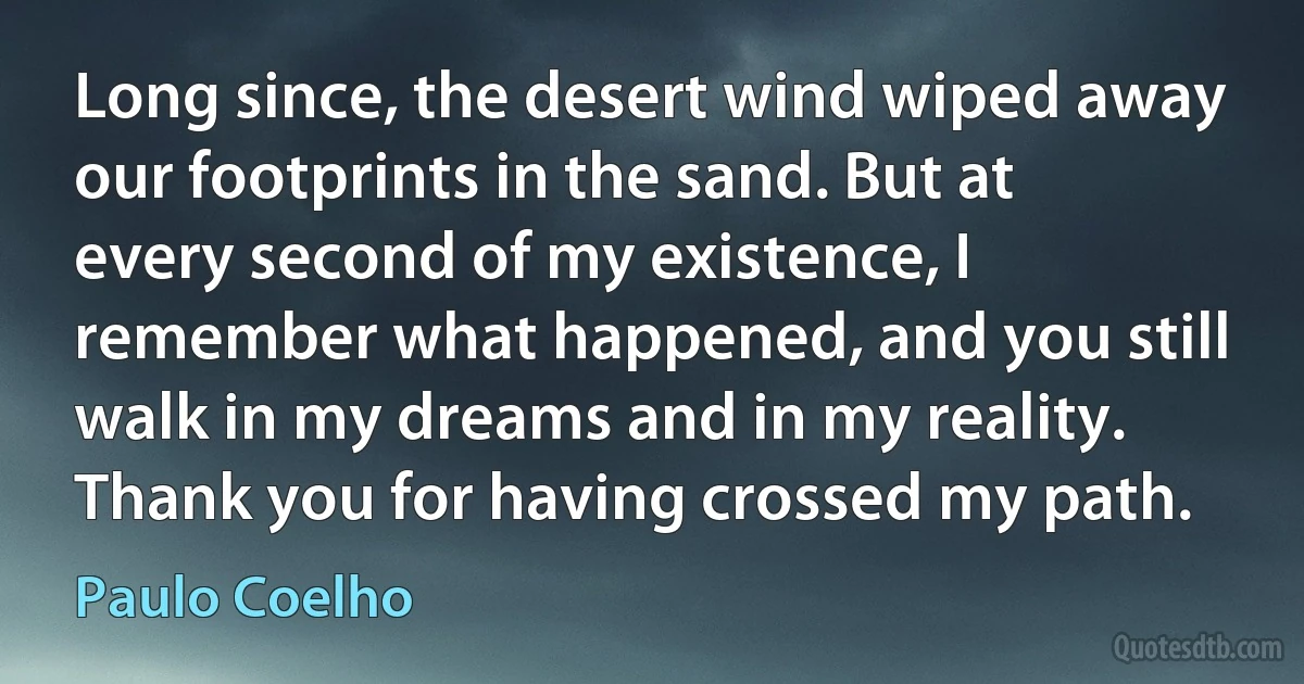 Long since, the desert wind wiped away our footprints in the sand. But at every second of my existence, I remember what happened, and you still walk in my dreams and in my reality. Thank you for having crossed my path. (Paulo Coelho)