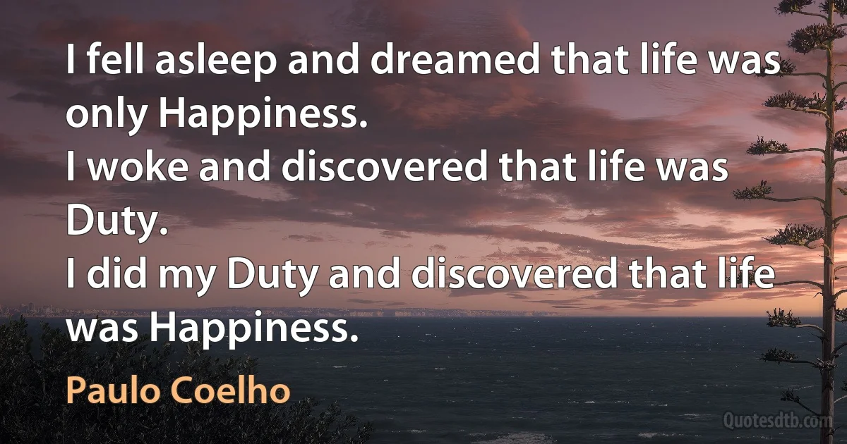 I fell asleep and dreamed that life was only Happiness.
I woke and discovered that life was Duty.
I did my Duty and discovered that life was Happiness. (Paulo Coelho)