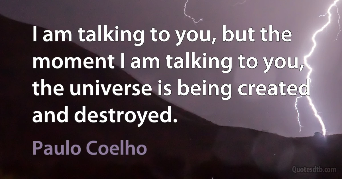 I am talking to you, but the moment I am talking to you, the universe is being created and destroyed. (Paulo Coelho)