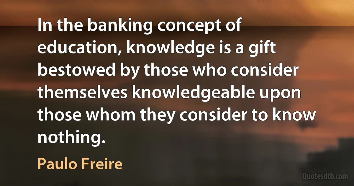 In the banking concept of education, knowledge is a gift bestowed by those who consider themselves knowledgeable upon those whom they consider to know nothing. (Paulo Freire)