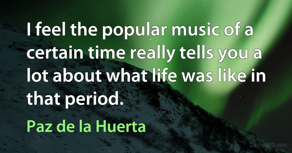 I feel the popular music of a certain time really tells you a lot about what life was like in that period. (Paz de la Huerta)