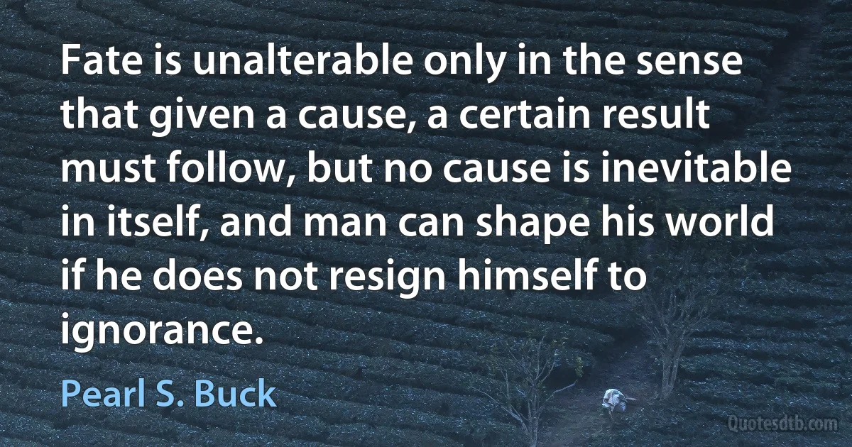 Fate is unalterable only in the sense that given a cause, a certain result must follow, but no cause is inevitable in itself, and man can shape his world if he does not resign himself to ignorance. (Pearl S. Buck)