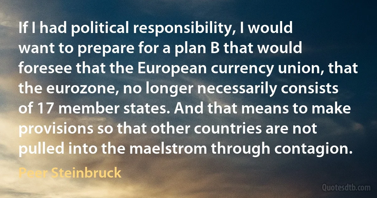 If I had political responsibility, I would want to prepare for a plan B that would foresee that the European currency union, that the eurozone, no longer necessarily consists of 17 member states. And that means to make provisions so that other countries are not pulled into the maelstrom through contagion. (Peer Steinbruck)