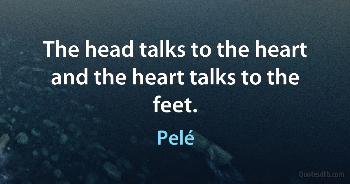 The head talks to the heart and the heart talks to the feet. (Pelé)