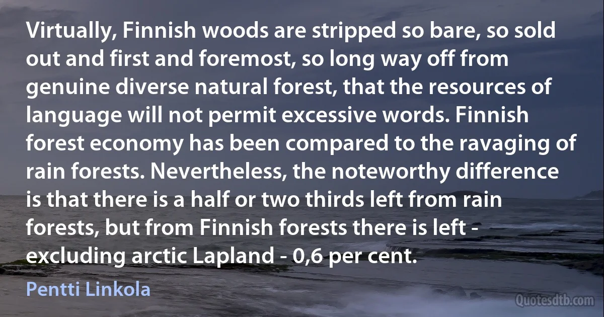 Virtually, Finnish woods are stripped so bare, so sold out and first and foremost, so long way off from genuine diverse natural forest, that the resources of language will not permit excessive words. Finnish forest economy has been compared to the ravaging of rain forests. Nevertheless, the noteworthy difference is that there is a half or two thirds left from rain forests, but from Finnish forests there is left - excluding arctic Lapland - 0,6 per cent. (Pentti Linkola)