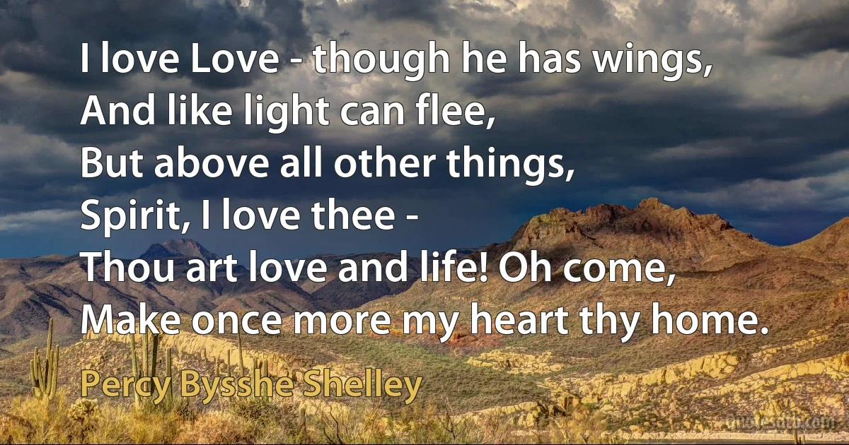 I love Love - though he has wings,
And like light can flee,
But above all other things,
Spirit, I love thee -
Thou art love and life! Oh come,
Make once more my heart thy home. (Percy Bysshe Shelley)