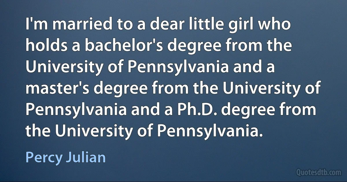 I'm married to a dear little girl who holds a bachelor's degree from the University of Pennsylvania and a master's degree from the University of Pennsylvania and a Ph.D. degree from the University of Pennsylvania. (Percy Julian)