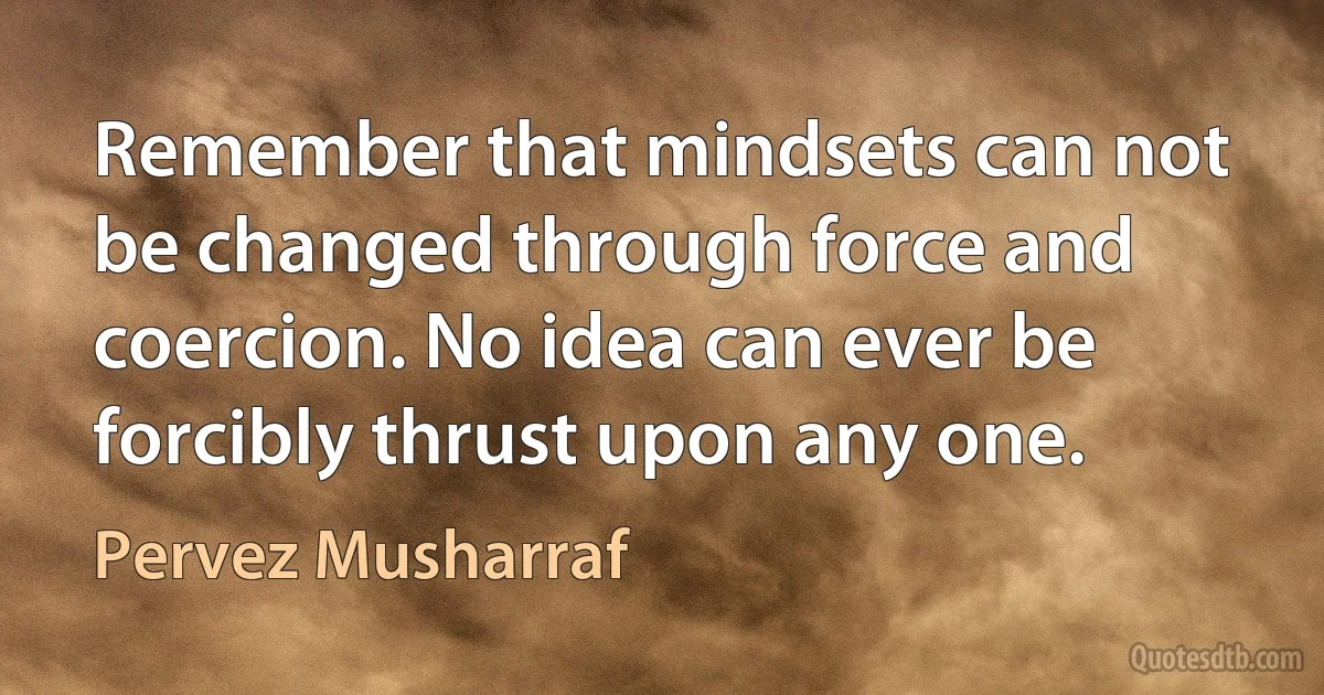 Remember that mindsets can not be changed through force and coercion. No idea can ever be forcibly thrust upon any one. (Pervez Musharraf)