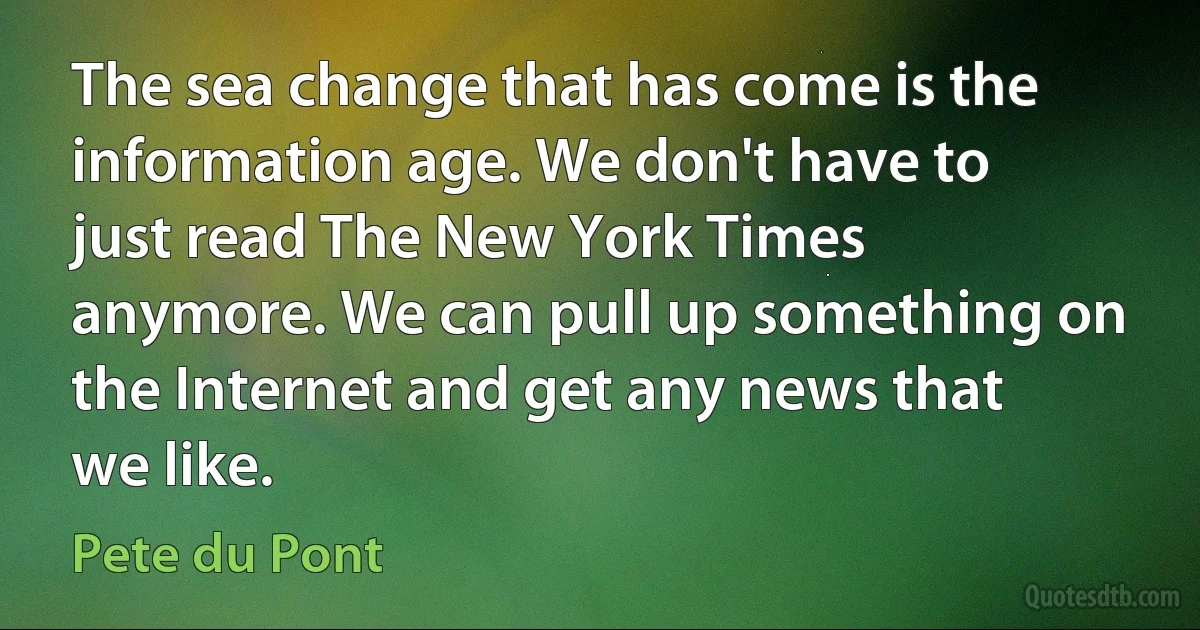 The sea change that has come is the information age. We don't have to just read The New York Times anymore. We can pull up something on the Internet and get any news that we like. (Pete du Pont)