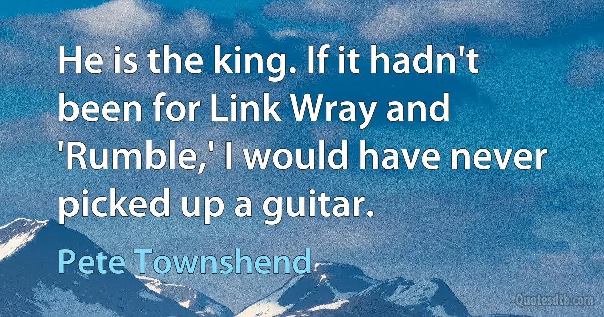 He is the king. If it hadn't been for Link Wray and 'Rumble,' I would have never picked up a guitar. (Pete Townshend)