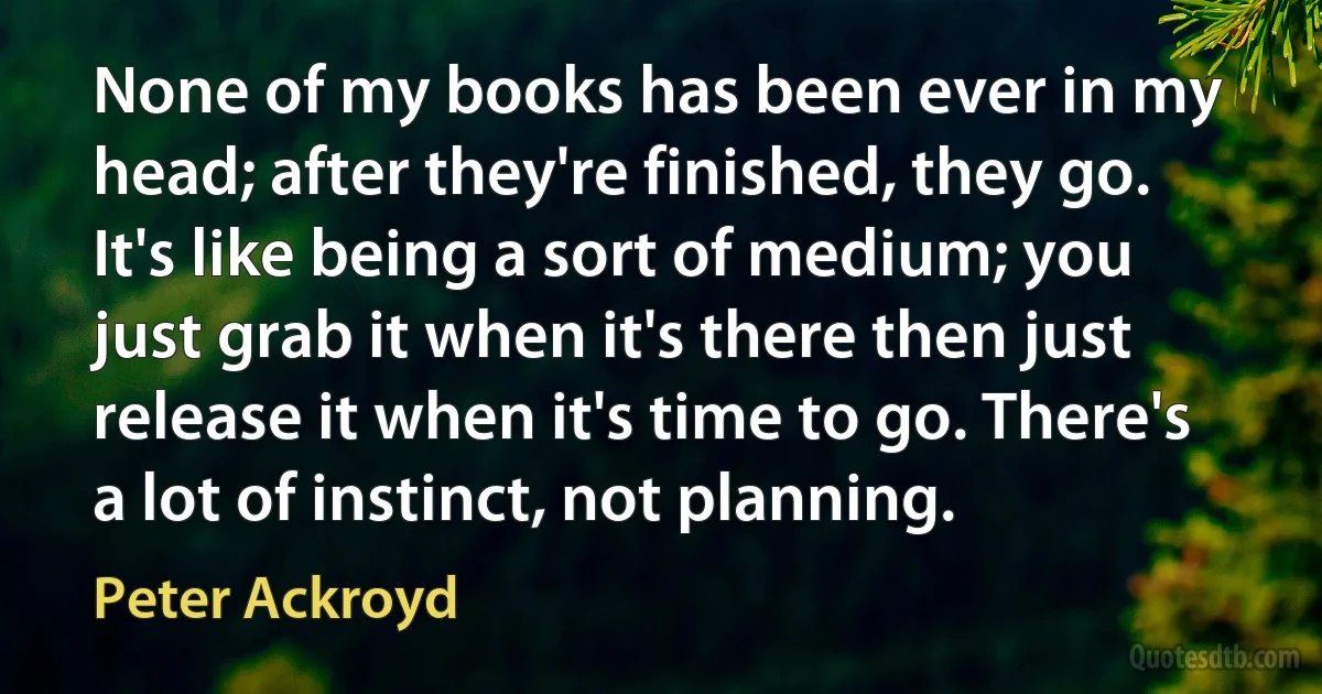 None of my books has been ever in my head; after they're finished, they go. It's like being a sort of medium; you just grab it when it's there then just release it when it's time to go. There's a lot of instinct, not planning. (Peter Ackroyd)