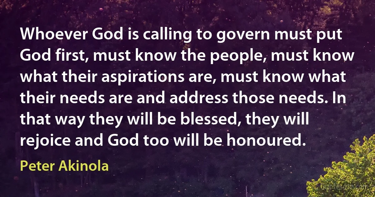 Whoever God is calling to govern must put God first, must know the people, must know what their aspirations are, must know what their needs are and address those needs. In that way they will be blessed, they will rejoice and God too will be honoured. (Peter Akinola)