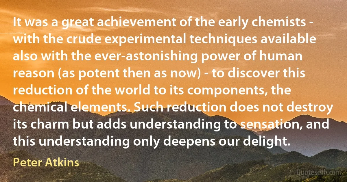 It was a great achievement of the early chemists - with the crude experimental techniques available also with the ever-astonishing power of human reason (as potent then as now) - to discover this reduction of the world to its components, the chemical elements. Such reduction does not destroy its charm but adds understanding to sensation, and this understanding only deepens our delight. (Peter Atkins)