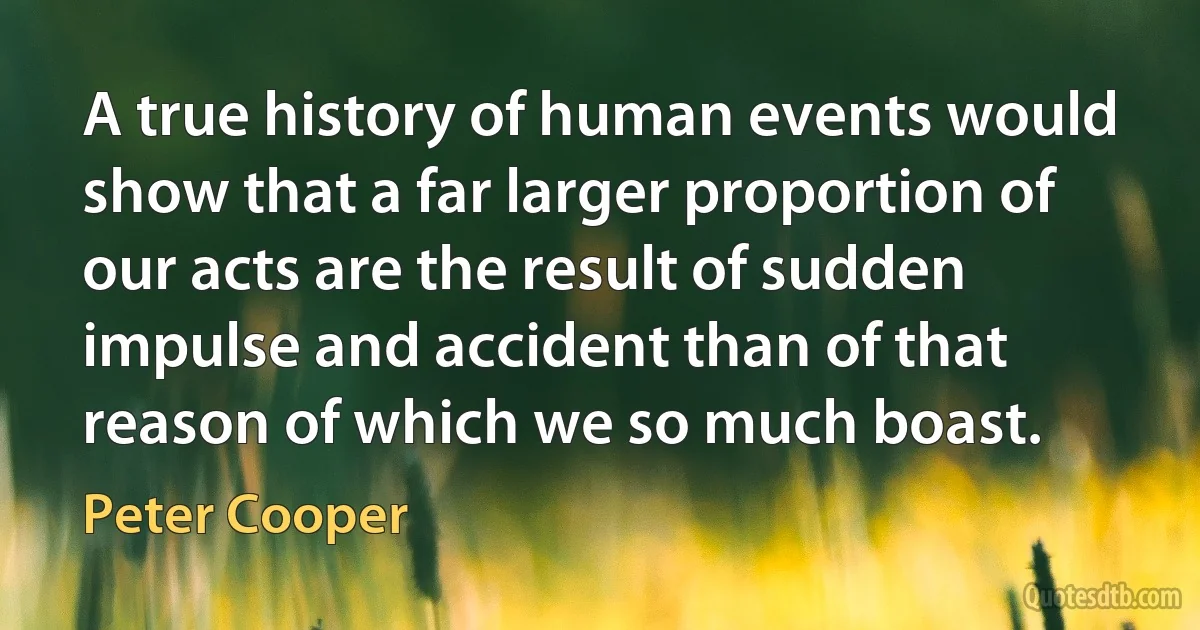 A true history of human events would show that a far larger proportion of our acts are the result of sudden impulse and accident than of that reason of which we so much boast. (Peter Cooper)