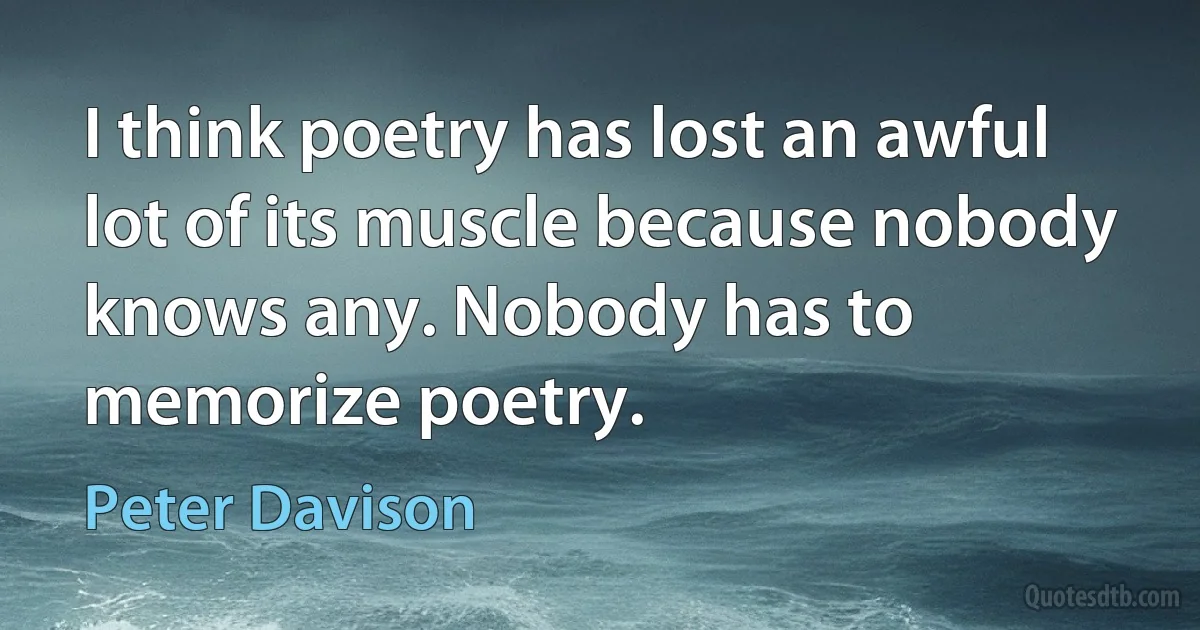 I think poetry has lost an awful lot of its muscle because nobody knows any. Nobody has to memorize poetry. (Peter Davison)