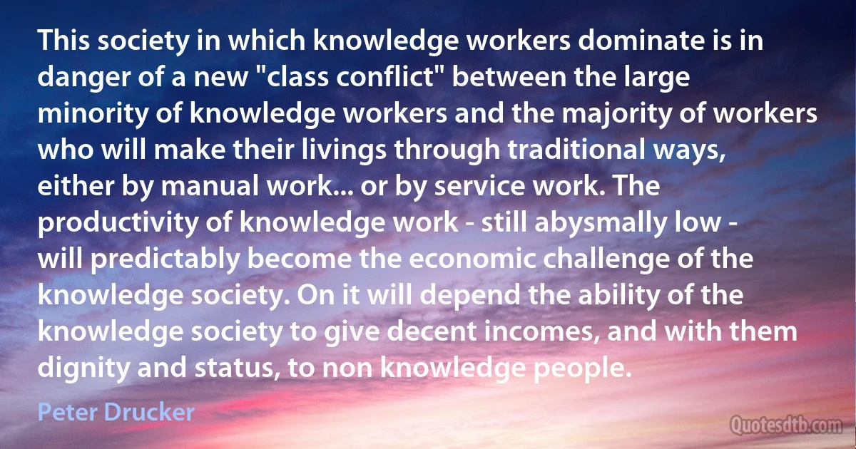 This society in which knowledge workers dominate is in danger of a new "class conflict" between the large minority of knowledge workers and the majority of workers who will make their livings through traditional ways, either by manual work... or by service work. The productivity of knowledge work - still abysmally low - will predictably become the economic challenge of the knowledge society. On it will depend the ability of the knowledge society to give decent incomes, and with them dignity and status, to non knowledge people. (Peter Drucker)