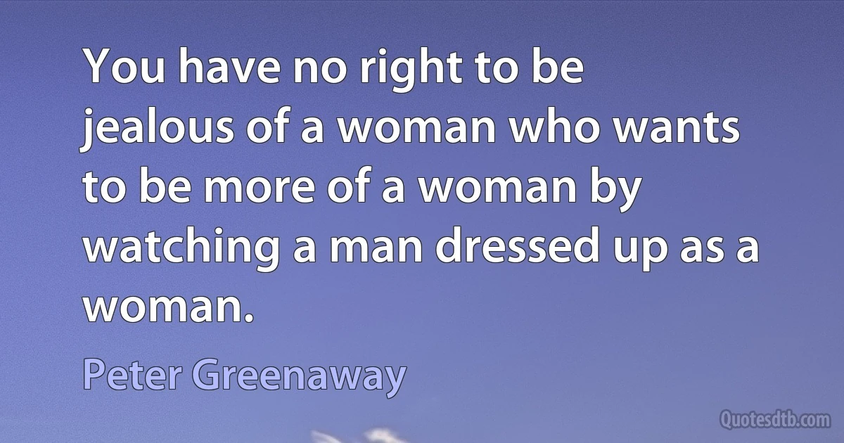 You have no right to be jealous of a woman who wants to be more of a woman by watching a man dressed up as a woman. (Peter Greenaway)