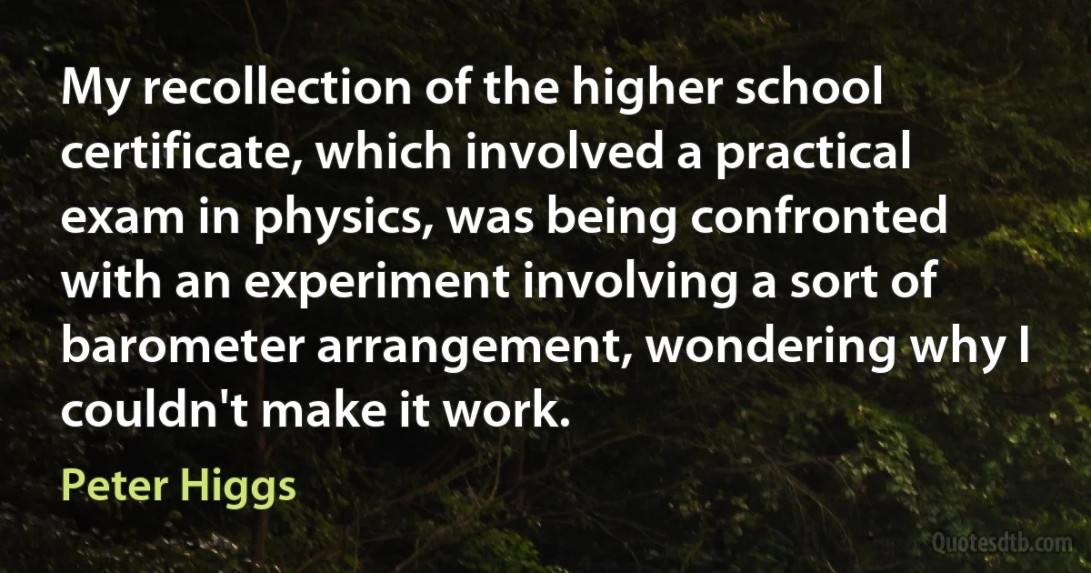 My recollection of the higher school certificate, which involved a practical exam in physics, was being confronted with an experiment involving a sort of barometer arrangement, wondering why I couldn't make it work. (Peter Higgs)