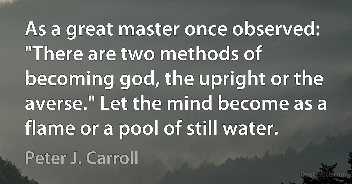 As a great master once observed: "There are two methods of becoming god, the upright or the averse." Let the mind become as a flame or a pool of still water. (Peter J. Carroll)