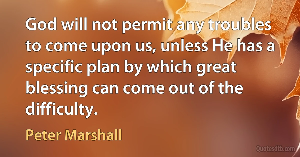 God will not permit any troubles to come upon us, unless He has a specific plan by which great blessing can come out of the difficulty. (Peter Marshall)