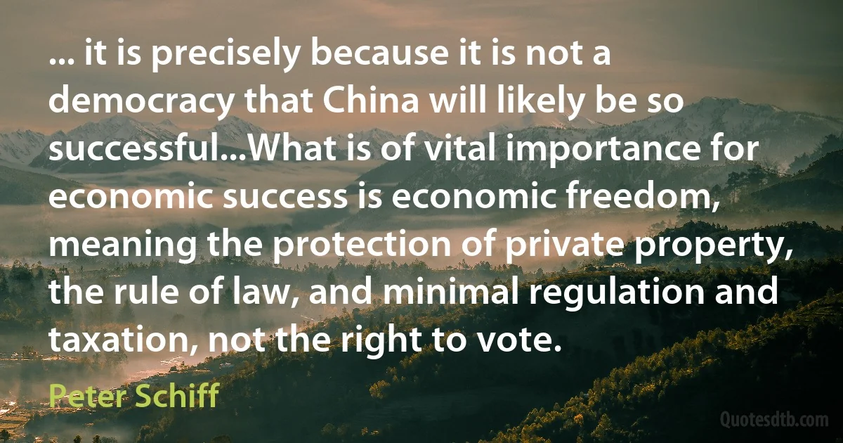 ... it is precisely because it is not a democracy that China will likely be so successful...What is of vital importance for economic success is economic freedom, meaning the protection of private property, the rule of law, and minimal regulation and taxation, not the right to vote. (Peter Schiff)