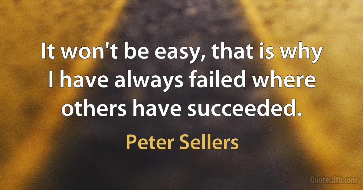 It won't be easy, that is why I have always failed where others have succeeded. (Peter Sellers)