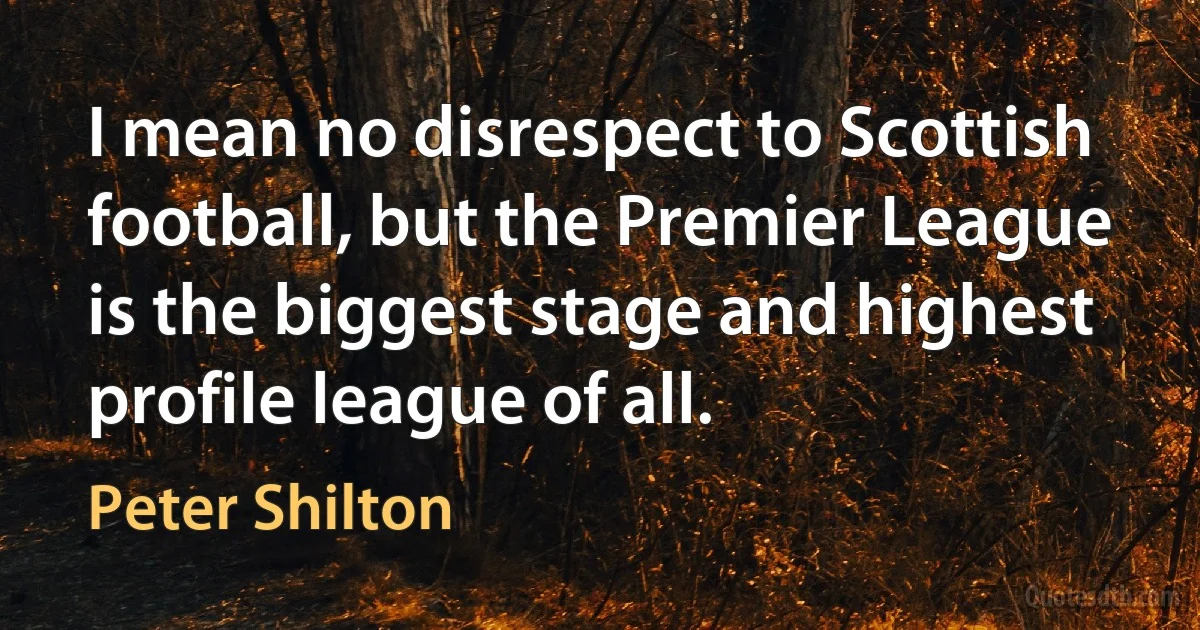 I mean no disrespect to Scottish football, but the Premier League is the biggest stage and highest profile league of all. (Peter Shilton)