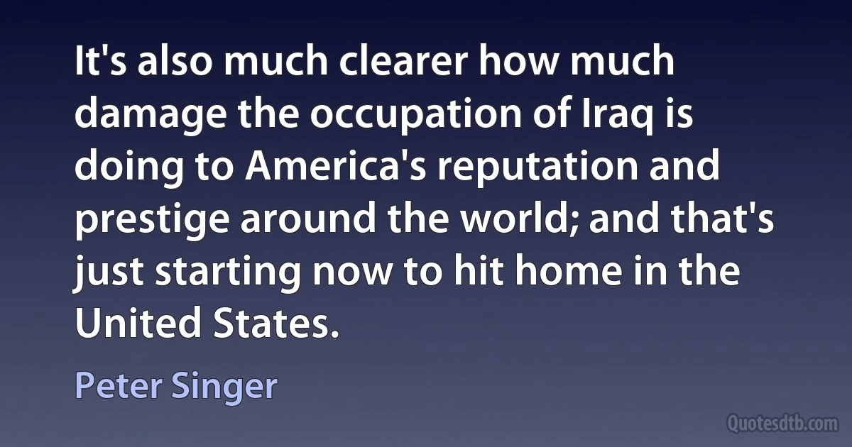 It's also much clearer how much damage the occupation of Iraq is doing to America's reputation and prestige around the world; and that's just starting now to hit home in the United States. (Peter Singer)