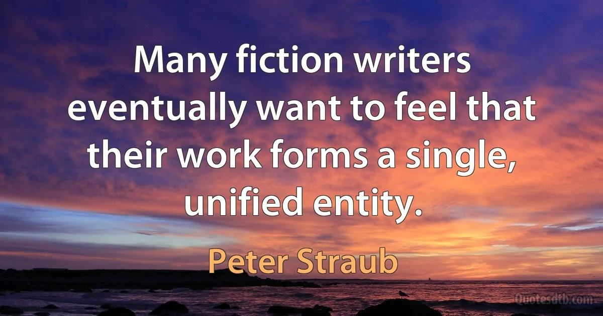 Many fiction writers eventually want to feel that their work forms a single, unified entity. (Peter Straub)