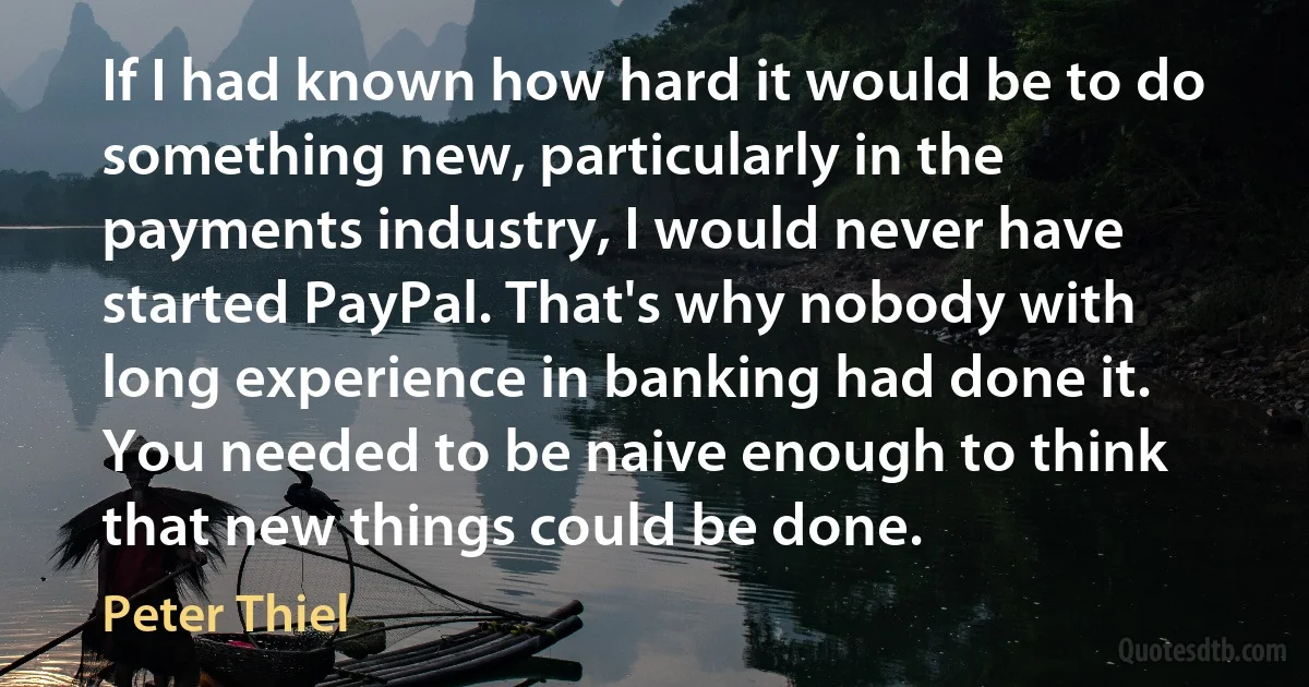 If I had known how hard it would be to do something new, particularly in the payments industry, I would never have started PayPal. That's why nobody with long experience in banking had done it. You needed to be naive enough to think that new things could be done. (Peter Thiel)