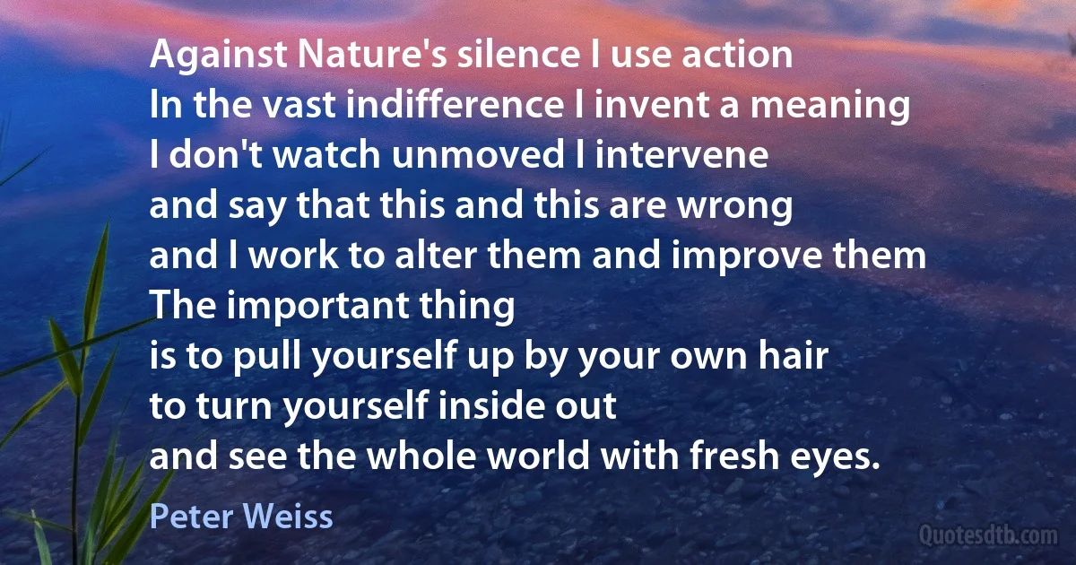 Against Nature's silence I use action
In the vast indifference I invent a meaning
I don't watch unmoved I intervene
and say that this and this are wrong
and I work to alter them and improve them
The important thing
is to pull yourself up by your own hair
to turn yourself inside out
and see the whole world with fresh eyes. (Peter Weiss)