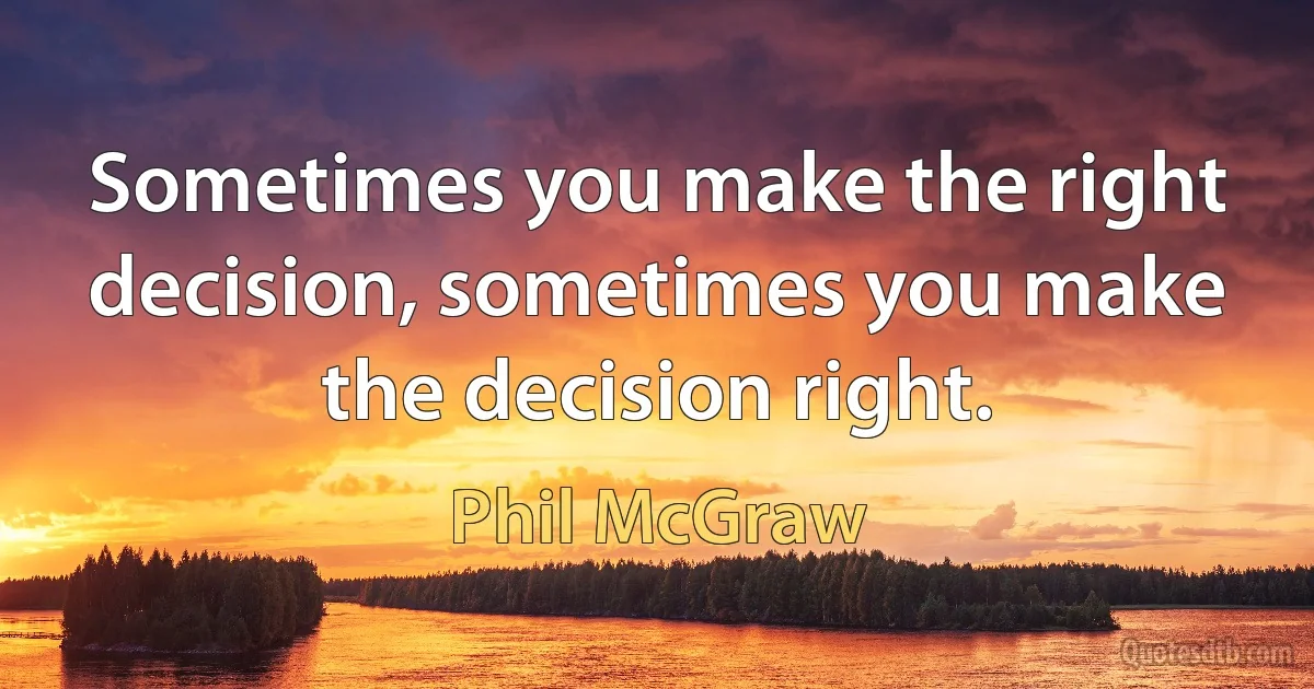 Sometimes you make the right decision, sometimes you make the decision right. (Phil McGraw)