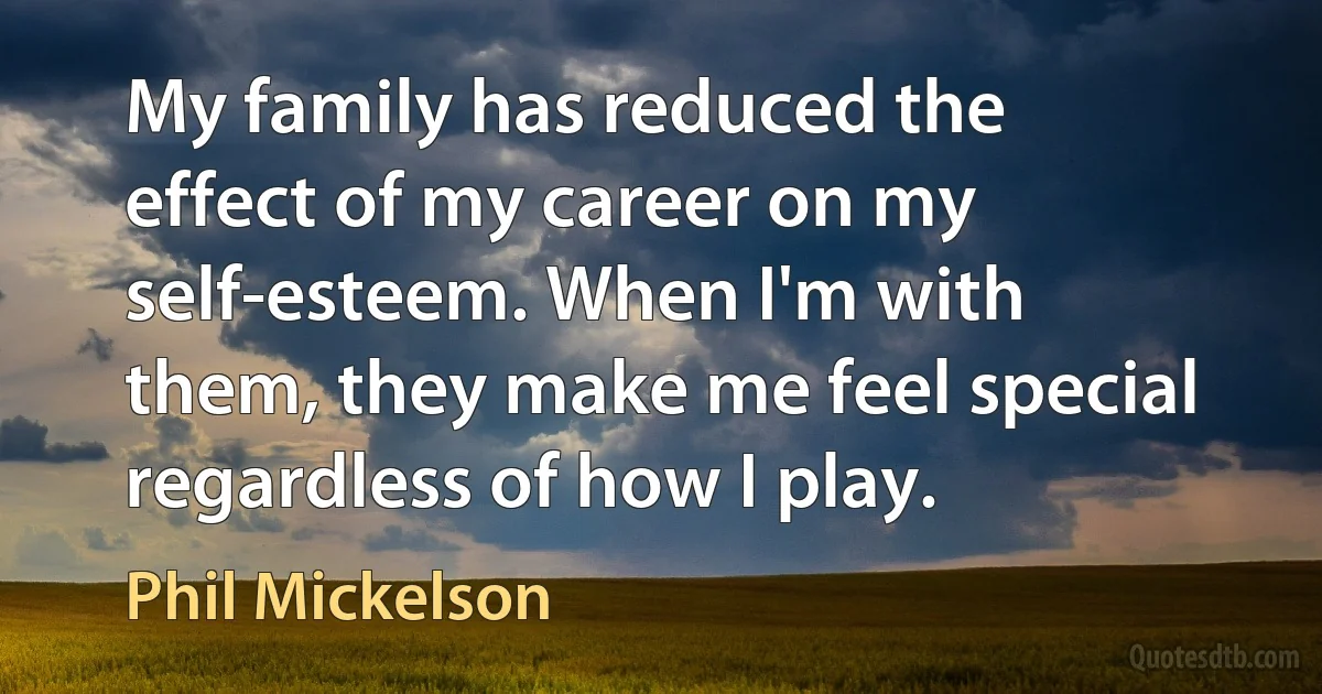 My family has reduced the effect of my career on my self-esteem. When I'm with them, they make me feel special regardless of how I play. (Phil Mickelson)