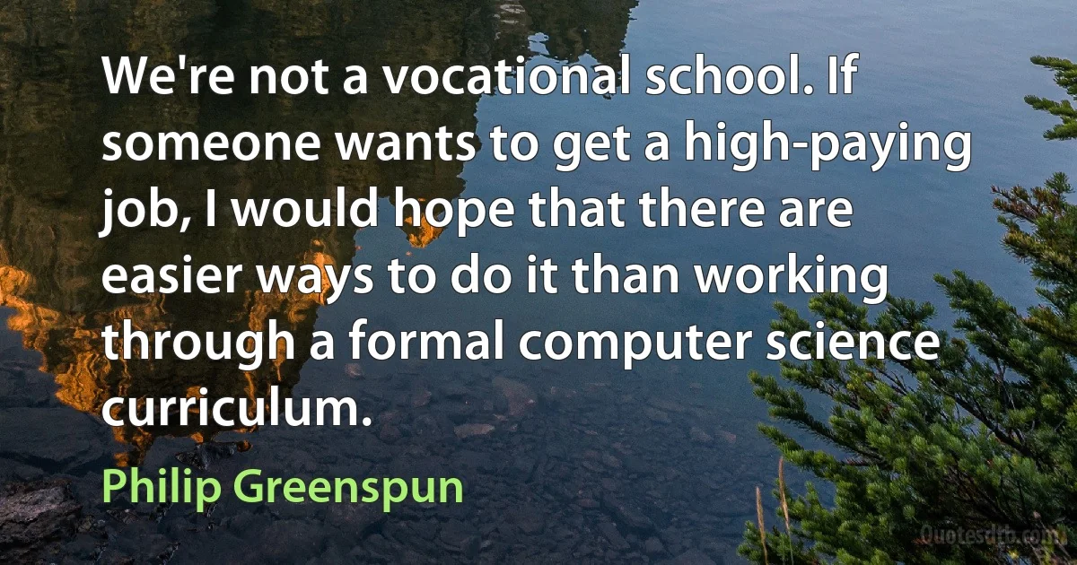 We're not a vocational school. If someone wants to get a high-paying job, I would hope that there are easier ways to do it than working through a formal computer science curriculum. (Philip Greenspun)