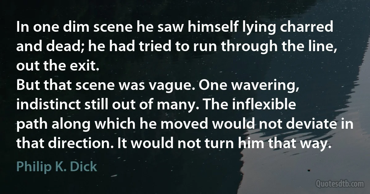 In one dim scene he saw himself lying charred and dead; he had tried to run through the line, out the exit.
But that scene was vague. One wavering, indistinct still out of many. The inflexible path along which he moved would not deviate in that direction. It would not turn him that way. (Philip K. Dick)