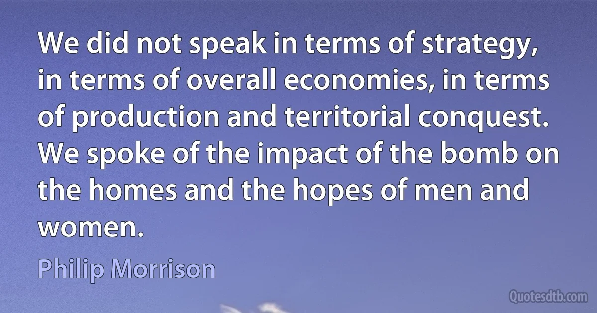 We did not speak in terms of strategy, in terms of overall economies, in terms of production and territorial conquest. We spoke of the impact of the bomb on the homes and the hopes of men and women. (Philip Morrison)