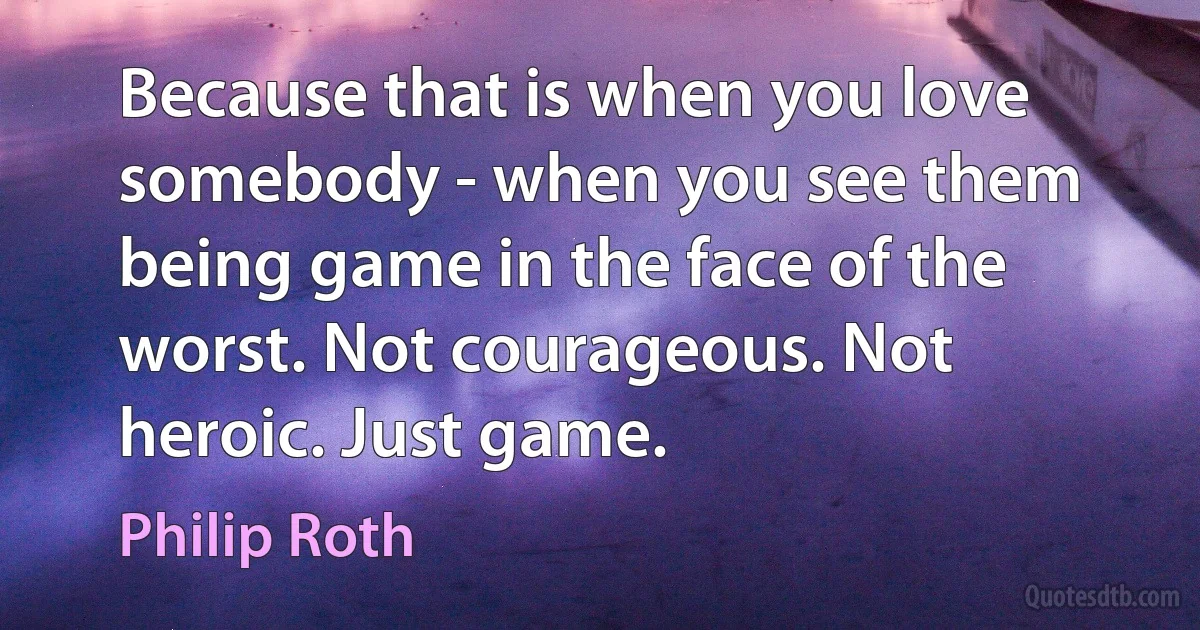 Because that is when you love somebody - when you see them being game in the face of the worst. Not courageous. Not heroic. Just game. (Philip Roth)