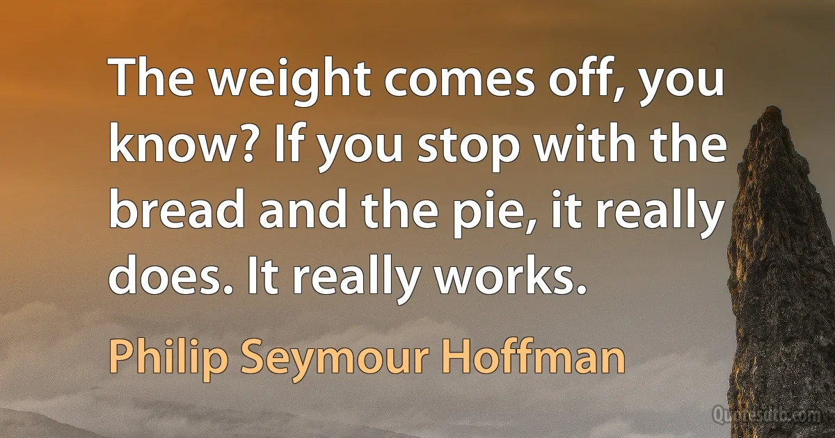 The weight comes off, you know? If you stop with the bread and the pie, it really does. It really works. (Philip Seymour Hoffman)