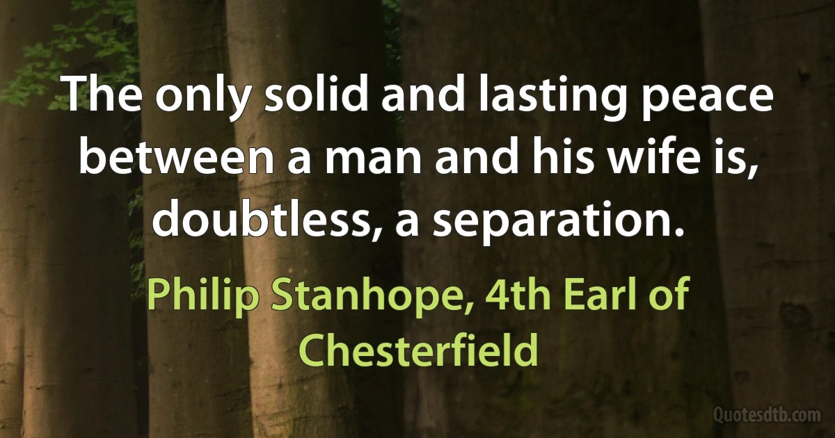 The only solid and lasting peace between a man and his wife is, doubtless, a separation. (Philip Stanhope, 4th Earl of Chesterfield)