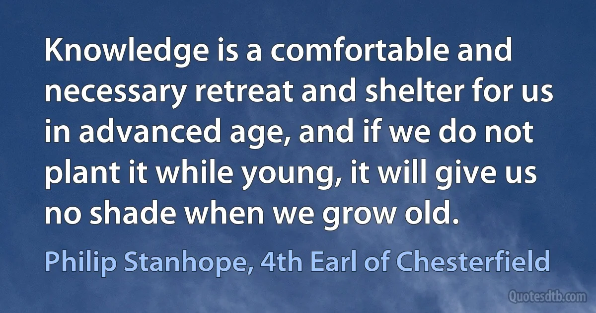 Knowledge is a comfortable and necessary retreat and shelter for us in advanced age, and if we do not plant it while young, it will give us no shade when we grow old. (Philip Stanhope, 4th Earl of Chesterfield)