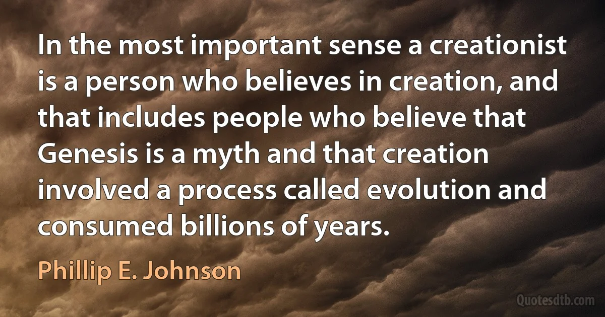 In the most important sense a creationist is a person who believes in creation, and that includes people who believe that Genesis is a myth and that creation involved a process called evolution and consumed billions of years. (Phillip E. Johnson)