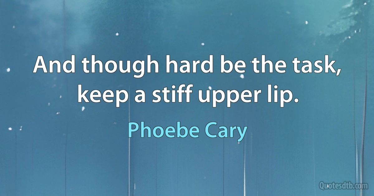 And though hard be the task, keep a stiff upper lip. (Phoebe Cary)