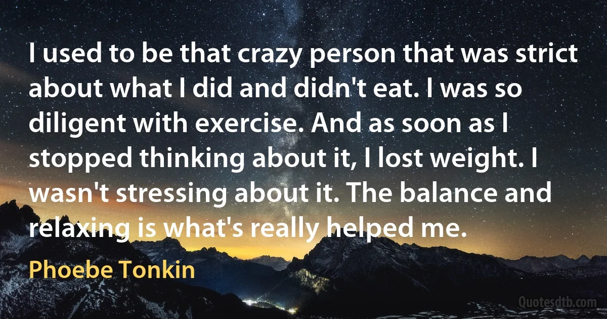 I used to be that crazy person that was strict about what I did and didn't eat. I was so diligent with exercise. And as soon as I stopped thinking about it, I lost weight. I wasn't stressing about it. The balance and relaxing is what's really helped me. (Phoebe Tonkin)