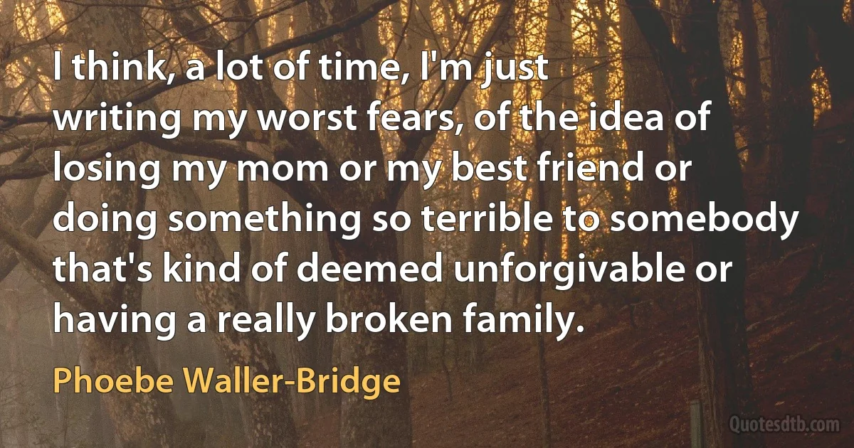 I think, a lot of time, I'm just writing my worst fears, of the idea of losing my mom or my best friend or doing something so terrible to somebody that's kind of deemed unforgivable or having a really broken family. (Phoebe Waller-Bridge)