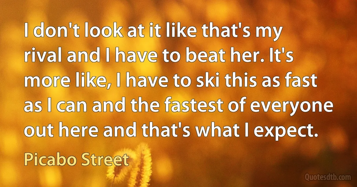 I don't look at it like that's my rival and I have to beat her. It's more like, I have to ski this as fast as I can and the fastest of everyone out here and that's what I expect. (Picabo Street)