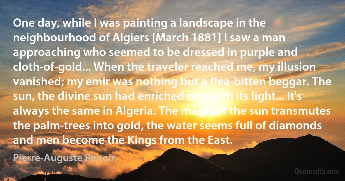 One day, while I was painting a landscape in the neighbourhood of Algiers [March 1881] I saw a man approaching who seemed to be dressed in purple and cloth-of-gold... When the traveler reached me, my illusion vanished; my emir was nothing but a flea-bitten beggar. The sun, the divine sun had enriched him with its light... It's always the same in Algeria. The magic of the sun transmutes the palm-trees into gold, the water seems full of diamonds and men become the Kings from the East. (Pierre-Auguste Renoir)