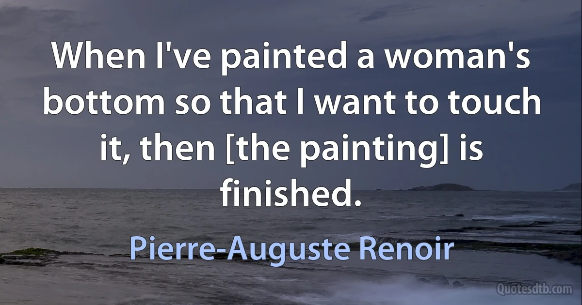 When I've painted a woman's bottom so that I want to touch it, then [the painting] is finished. (Pierre-Auguste Renoir)