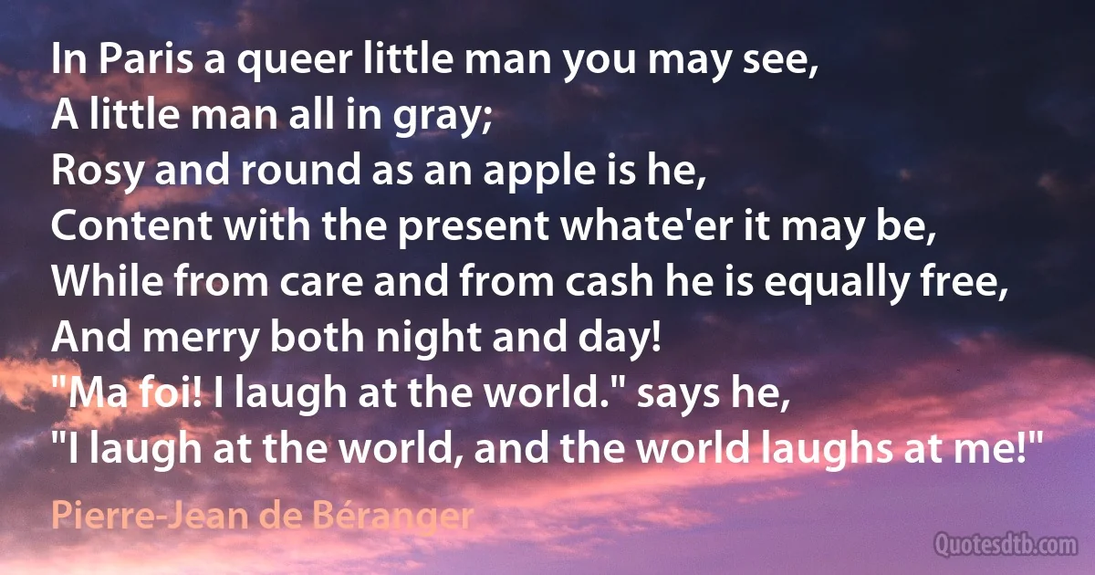 In Paris a queer little man you may see,
A little man all in gray;
Rosy and round as an apple is he,
Content with the present whate'er it may be,
While from care and from cash he is equally free,
And merry both night and day!
"Ma foi! I laugh at the world." says he,
"I laugh at the world, and the world laughs at me!" (Pierre-Jean de Béranger)