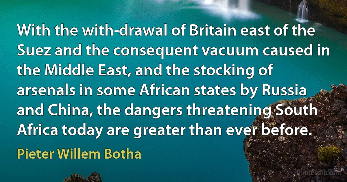 With the with­drawal of Britain east of the Suez and the consequent vacuum caused in the Middle East, and the stocking of arsenals in some African states by Russia and China, the dangers threatening South Africa today are greater than ever before. (Pieter Willem Botha)